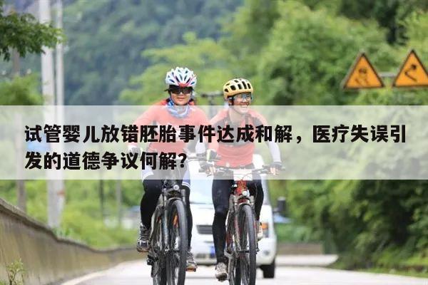 试管婴儿放错胚胎事件达成和解,医疗失误引发的道德争议何解?