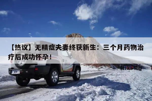 【热议】无精症夫妻终获新生:三个月药物治疗后成功怀孕!