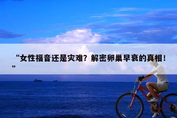 “女性福音还是灾难?解密卵巢早衰的真相!”
