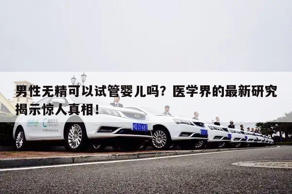 男性无精可以试管婴儿吗？医学界的最新研究揭示惊人真相！