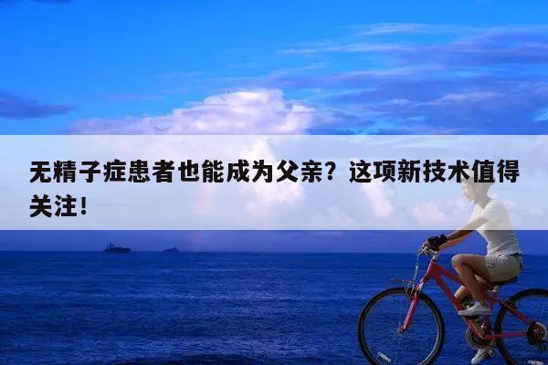 无精子症患者也能成为父亲？这项新技术值得关注！