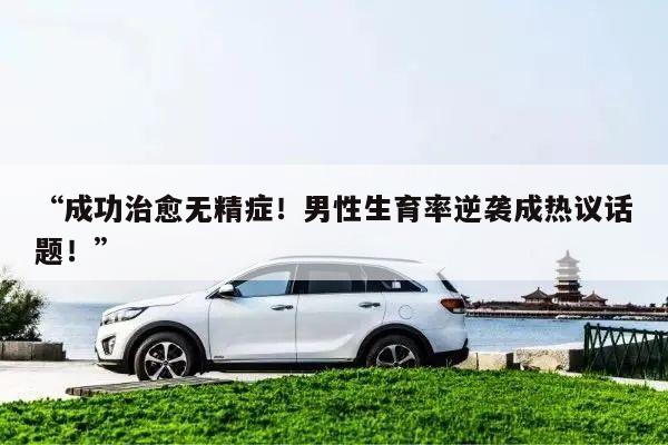 “成功治愈无精症!男性生育率逆袭成热议话题!”