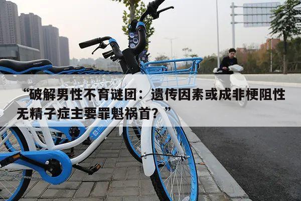 “破解男性不育谜团:遗传因素或成非梗阻性无精子症主要罪魁祸首?”