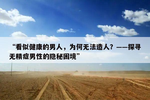 “看似健康的男人,为何无法造人?——探寻无精症男性的隐秘困境”