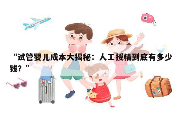 “试管婴儿成本大揭秘：人工授精到底有多少钱？”