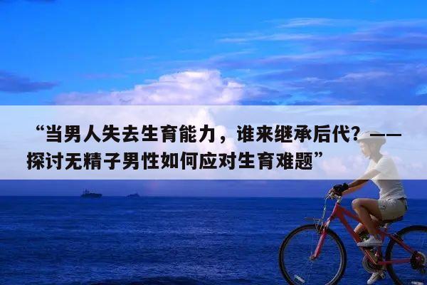 “当男人失去生育能力，谁来继承后代？——探讨无精子男性如何应对生育难题”