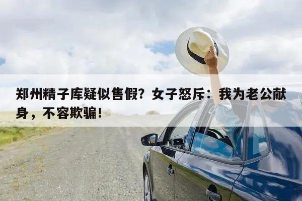 郑州精子库疑似售假?女子怒斥:我为老公献身,不容欺骗!