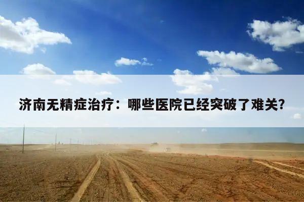 济南无精症治疗:哪些医院已经突破了难关?
