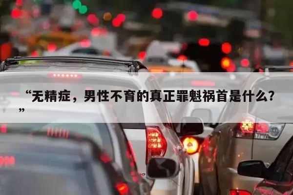 “无精症,男性不育的真正罪魁祸首是什么?”