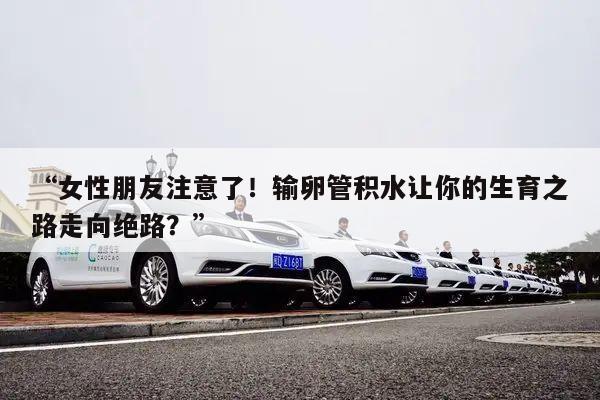 “女性朋友注意了!输卵管积水让你的生育之路走向绝路?”