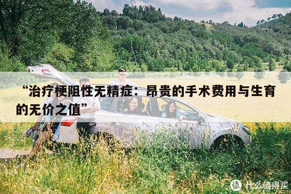 “治疗梗阻性无精症:昂贵的手术费用与生育的无价之值”