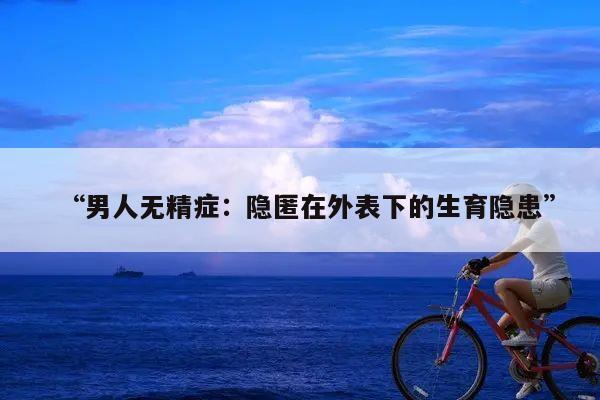 “男人无精症:隐匿在外表下的生育隐患”