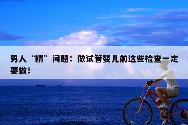 男人“精”问题:做试管婴儿前这些检查一定要做!