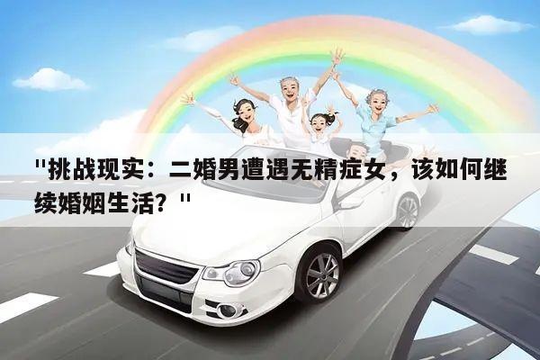"挑战现实:二婚男遭遇无精症女,该如何继续婚姻生活?"
