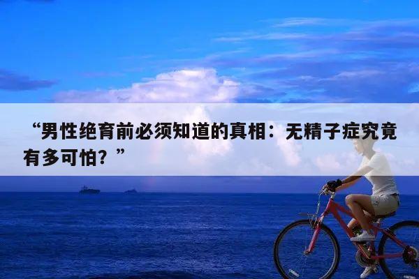 “男性绝育前必须知道的真相：无精子症究竟有多可怕？”