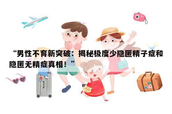 “男性不育新突破:揭秘极度少隐匿精子症和隐匿无精症真相!”