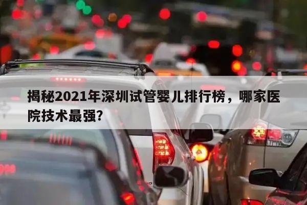 揭秘2021年深圳试管婴儿排行榜，哪家医院技术最强？