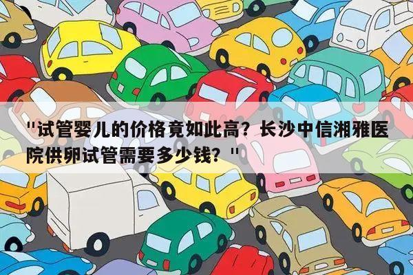 "试管婴儿的价格竟如此高?长沙中信湘雅医院供卵试管需要多少钱?"