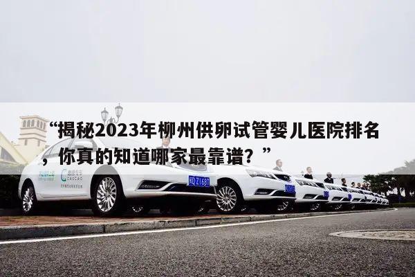 “揭秘2023年柳州供卵试管婴儿医院排名，你真的知道哪家最靠谱？”