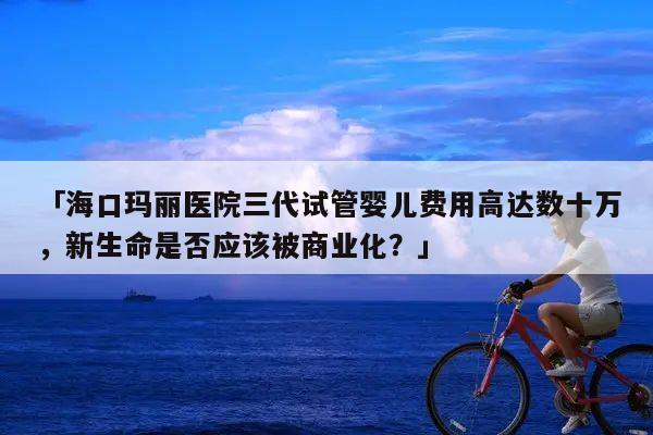 「海口玛丽医院三代试管婴儿费用高达数十万，新生命是否应该被商业化？」