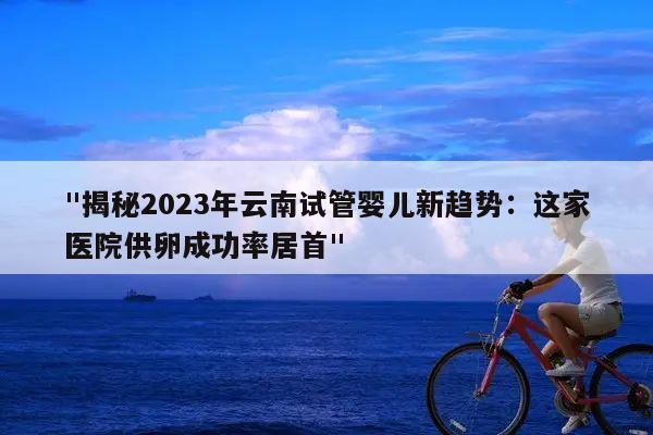 "揭秘2023年云南试管婴儿新趋势:这家医院供卵成功率居首"