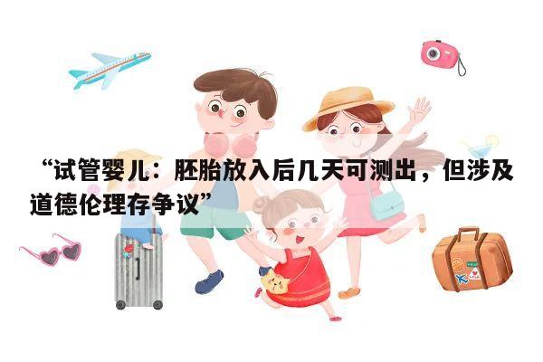 “试管婴儿:胚胎放入后几天可测出,但涉及道德伦理存争议”