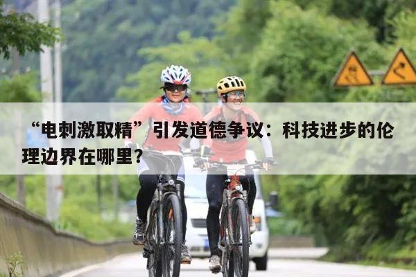 “电刺激取精”引发道德争议:科技进步的伦理边界在哪里?