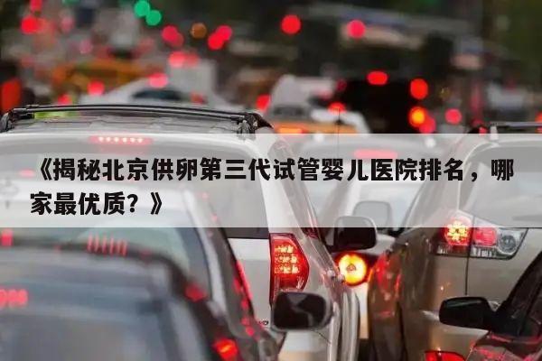 《揭秘北京供卵第三代试管婴儿医院排名,哪家最优质?》