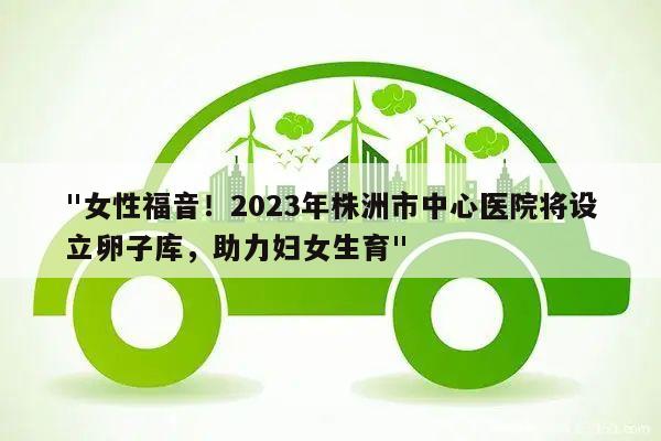 "女性福音!2023年株洲市中心医院将设立卵子库,助力妇女生育"