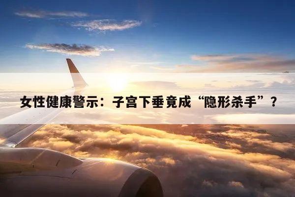 女性健康警示:子宫下垂竟成“隐形杀手”?
