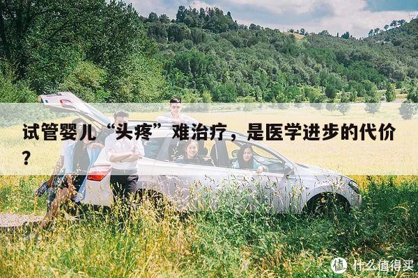 试管婴儿“头疼”难治疗,是医学进步的代价?