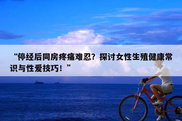 “停经后同房疼痛难忍?探讨女性生殖健康常识与性爱技巧!”