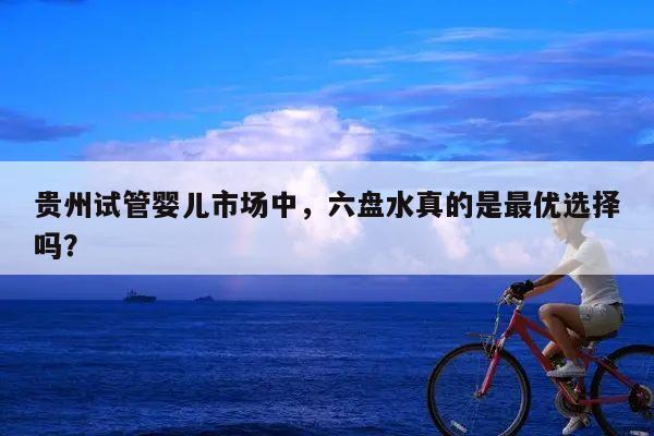 贵州试管婴儿市场中,六盘水真的是最优选择吗?