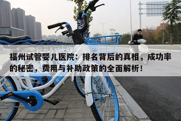 福州试管婴儿医院:排名背后的真相,成功率的秘密,费用与补助政策的全面解析!