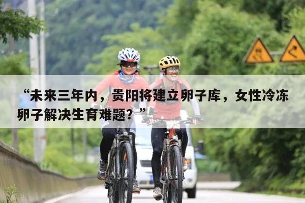 “未来三年内,贵阳将建立卵子库,女性冷冻卵子解决生育难题?”