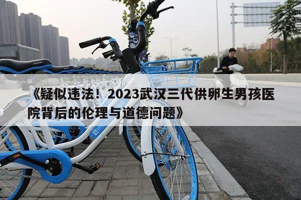 《疑似违法!2023武汉三代供卵生男孩医院背后的伦理与道德问题》