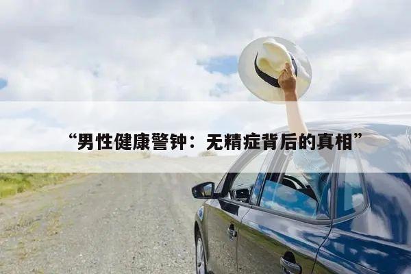 “男性健康警钟：无精症背后的真相”