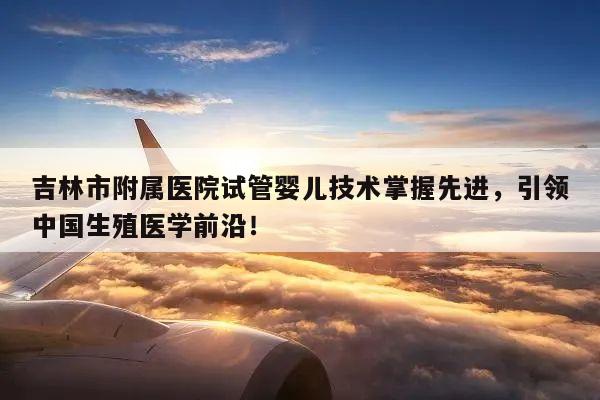 吉林市附属医院试管婴儿技术掌握先进,引领中国生殖医学前沿!