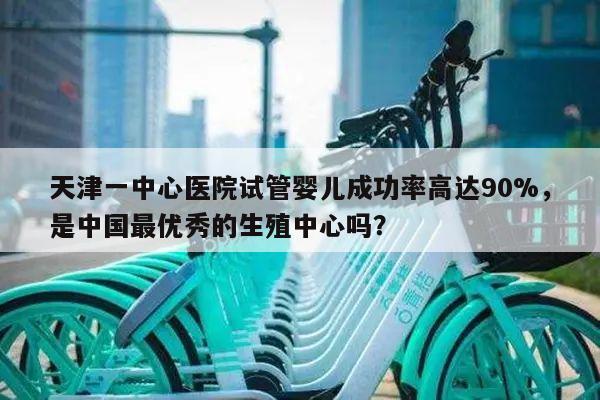 天津一中心医院试管婴儿成功率高达90%,是中国最优秀的生殖中心吗?