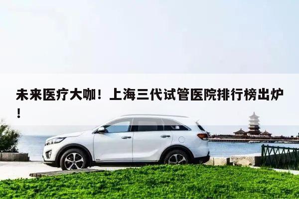 未来医疗大咖！上海三代试管医院排行榜出炉！