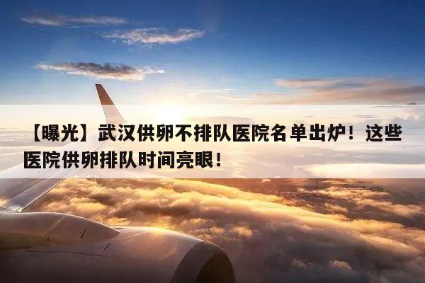 【曝光】武汉供卵不排队医院名单出炉!这些医院供卵排队时间亮眼!