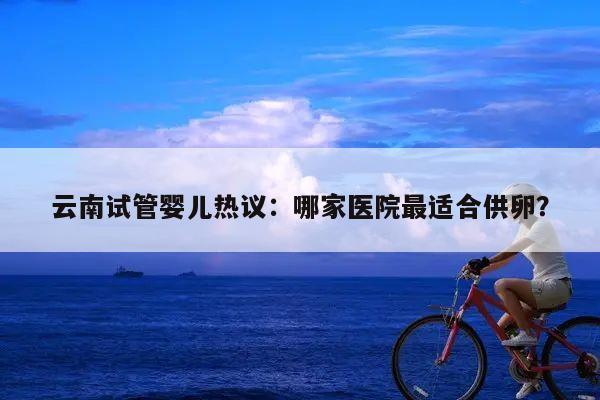 云南试管婴儿热议:哪家医院最适合供卵?