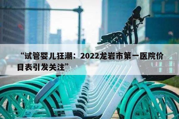 “试管婴儿狂潮：2022龙岩市第一医院价目表引发关注”