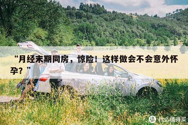 “月经末期同房,惊险!这样做会不会意外怀孕?”