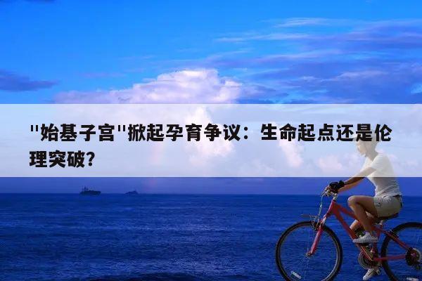 "始基子宫"掀起孕育争议:生命起点还是伦理突破?