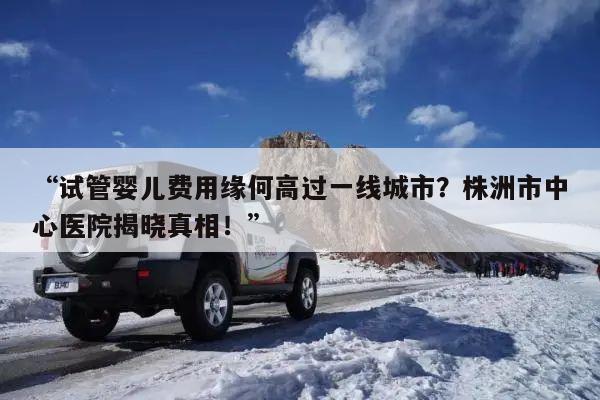 “试管婴儿费用缘何高过一线城市?株洲市中心医院揭晓真相!”