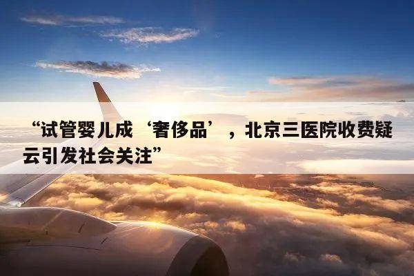 “试管婴儿成‘奢侈品’，北京三医院收费疑云引发社会关注”