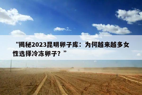 “揭秘2023昆明卵子库：为何越来越多女性选择冷冻卵子？”