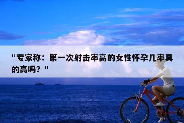 "专家称:第一次射击率高的女性怀孕几率真的高吗?"