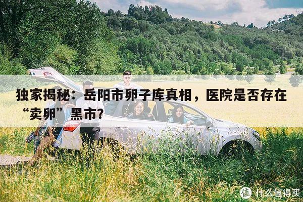 独家揭秘:岳阳市卵子库真相,医院是否存在“卖卵”黑市?